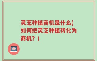 灵芝种植商机是什么(如何把灵芝种植转化为商机？)