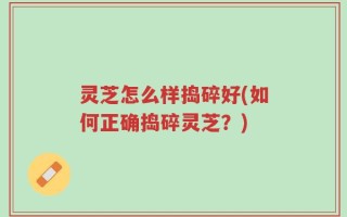 灵芝怎么样捣碎好(如何正确捣碎灵芝？)