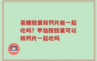 氨糖胶囊和钙片能一起吃吗？甲钴胺胶囊可以和钙片一起吃吗