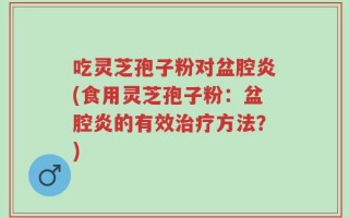 吃灵芝孢子粉对盆腔炎(食用灵芝孢子粉：盆腔炎的有效治疗方法？)
