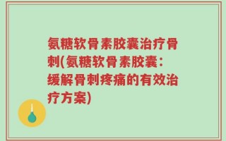 氨糖软骨素胶囊治疗骨刺(氨糖软骨素胶囊：缓解骨刺疼痛的有效治疗方案)