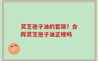 灵芝孢子油的套路？合辉灵芝孢子油正规吗