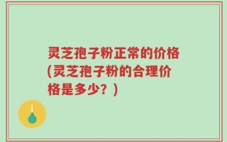 灵芝孢子粉正常的价格(灵芝孢子粉的合理价格是多少？)