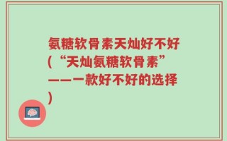 氨糖软骨素天灿好不好(“天灿氨糖软骨素”——一款好不好的选择)