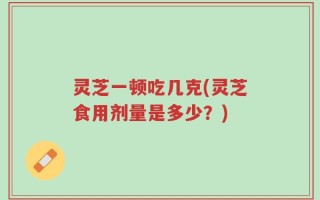 灵芝一顿吃几克(灵芝食用剂量是多少？)
