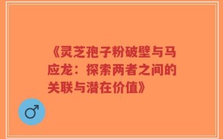 《灵芝孢子粉破壁与马应龙：探索两者之间的关联与潜在价值》