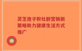 灵芝孢子粉社群营销新策略助力健康生活方式推广