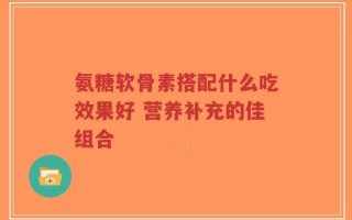 氨糖软骨素搭配什么吃效果好 营养补充的佳组合