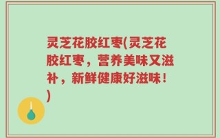 灵芝花胶红枣(灵芝花胶红枣，营养美味又滋补，新鲜健康好滋味！)