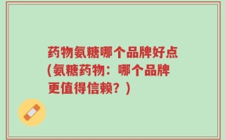 药物氨糖哪个品牌好点(氨糖药物：哪个品牌更值得信赖？)