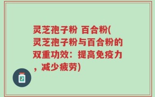 灵芝孢子粉 百合粉(灵芝孢子粉与百合粉的双重功效：提高免疫力，减少疲劳)