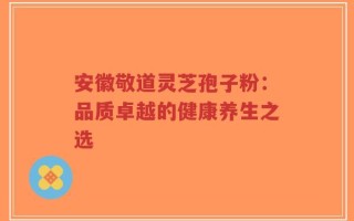 安徽敬道灵芝孢子粉：品质卓越的健康养生之选