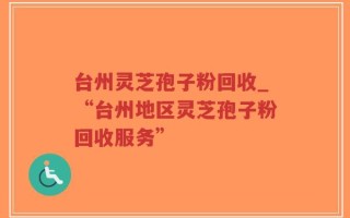 台州灵芝孢子粉回收_“台州地区灵芝孢子粉回收服务”