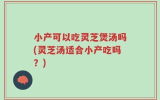 小产可以吃灵芝煲汤吗(灵芝汤适合小产吃吗？)