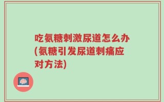 吃氨糖刺激尿道怎么办(氨糖引发尿道刺痛应对方法)