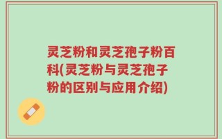 灵芝粉和灵芝孢子粉百科(灵芝粉与灵芝孢子粉的区别与应用介绍)