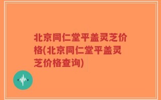北京同仁堂平盖灵芝价格(北京同仁堂平盖灵芝价格查询)