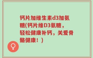 钙片加维生素d3加氨糖(钙片维D3氨糖，轻松健康补钙，关爱骨骼健康！)