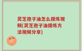 灵芝孢子油怎么提炼视频(灵芝孢子油提炼方法视频分享)