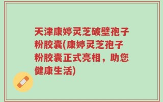 天津康婷灵芝破壁孢子粉胶囊(康婷灵芝孢子粉胶囊正式亮相，助您健康生活)