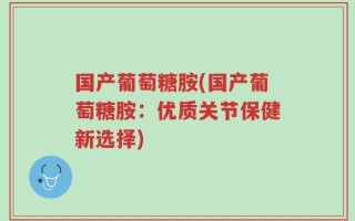 国产葡萄糖胺(国产葡萄糖胺：优质关节保健新选择)
