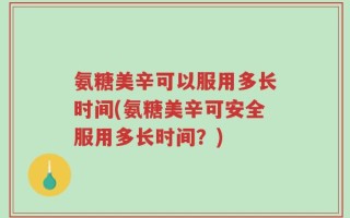 氨糖美辛可以服用多长时间(氨糖美辛可安全服用多长时间？)