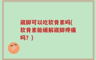 崴脚可以吃软骨素吗(软骨素能缓解崴脚疼痛吗？)