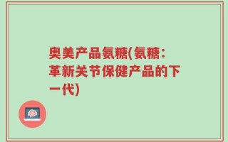 奥美产品氨糖(氨糖：革新关节保健产品的下一代)