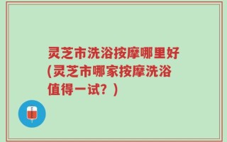灵芝市洗浴按摩哪里好(灵芝市哪家按摩洗浴值得一试？)