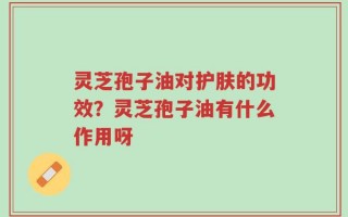 灵芝孢子油对护肤的功效？灵芝孢子油有什么作用呀