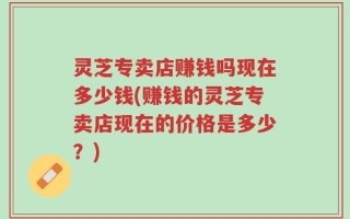 灵芝专卖店赚钱吗现在多少钱(赚钱的灵芝专卖店现在的价格是多少？)