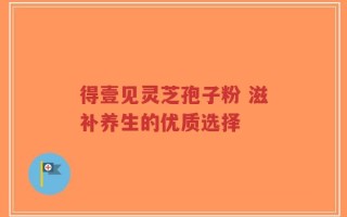 得壹见灵芝孢子粉 滋补养生的优质选择