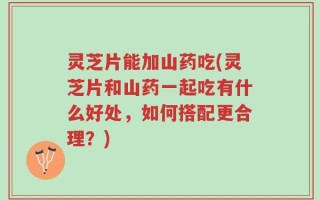 灵芝片能加山药吃(灵芝片和山药一起吃有什么好处，如何搭配更合理？)