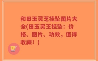 和田玉灵芝挂坠图片大全(田玉灵芝挂坠：价格、图片、功效，值得收藏！)