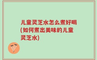 儿童灵芝水怎么煮好喝(如何煮出美味的儿童灵芝水)