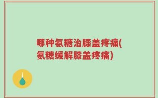 哪种氨糖治膝盖疼痛(氨糖缓解膝盖疼痛)