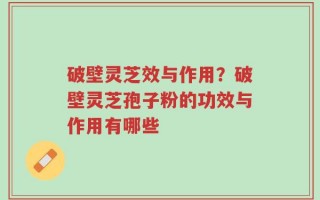 破壁灵芝效与作用？破壁灵芝孢子粉的功效与作用有哪些