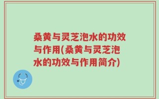 桑黄与灵芝泡水的功效与作用(桑黄与灵芝泡水的功效与作用简介)