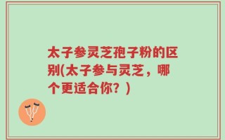 太子参灵芝孢子粉的区别(太子参与灵芝，哪个更适合你？)