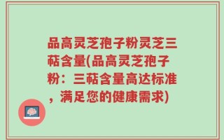 品高灵芝孢子粉灵芝三萜含量(品高灵芝孢子粉：三萜含量高达标准，满足您的健康需求)