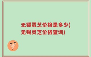 无锡灵芝价格是多少(无锡灵芝价格查询)