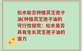 松木能否种植灵芝孢子油(种植灵芝孢子油的可行性探究：松木是否具有生长灵芝孢子油的潜力