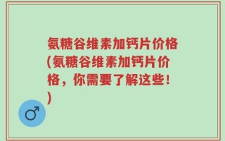氨糖谷维素加钙片价格(氨糖谷维素加钙片价格，你需要了解这些！)