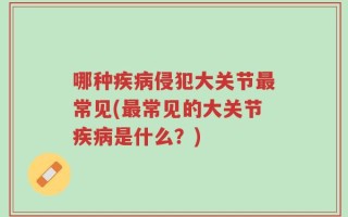 哪种疾病侵犯大关节最常见(最常见的大关节疾病是什么？)