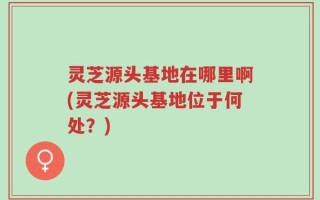 灵芝源头基地在哪里啊(灵芝源头基地位于何处？)