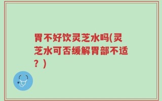胃不好饮灵芝水吗(灵芝水可否缓解胃部不适？)