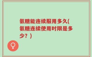 氨糖能连续服用多久(氨糖连续使用时限是多少？)