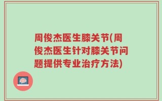 周俊杰医生膝关节(周俊杰医生针对膝关节问题提供专业治疗方法)