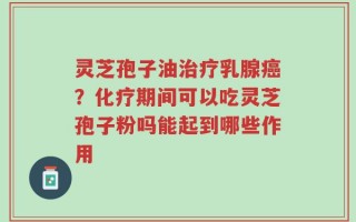 灵芝孢子油治疗乳腺癌？化疗期间可以吃灵芝孢子粉吗能起到哪些作用