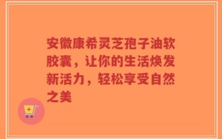 安徽康希灵芝孢子油软胶囊，让你的生活焕发新活力，轻松享受自然之美
